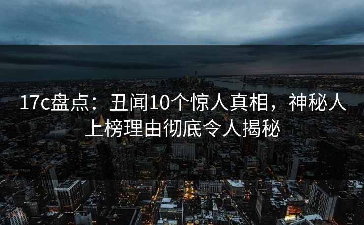 17c盘点：丑闻10个惊人真相，神秘人上榜理由彻底令人揭秘