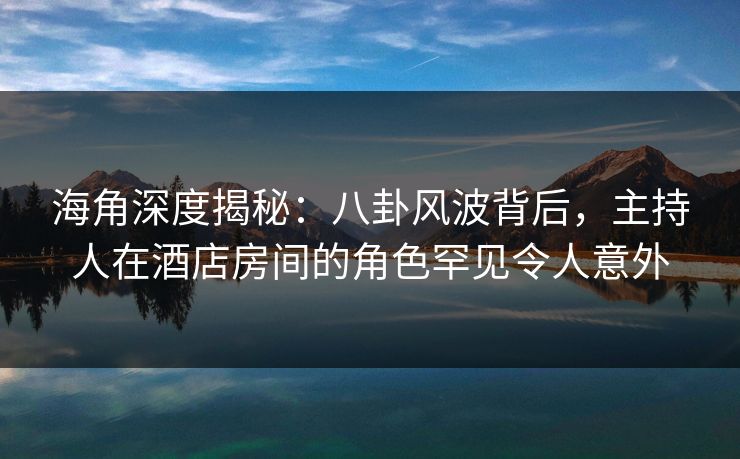 海角深度揭秘：八卦风波背后，主持人在酒店房间的角色罕见令人意外