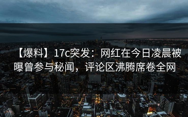 【爆料】17c突发：网红在今日凌晨被曝曾参与秘闻，评论区沸腾席卷全网