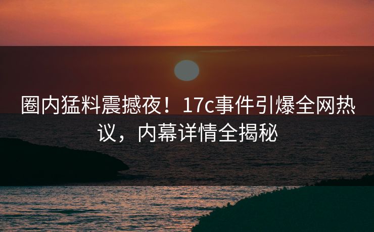 圈内猛料震撼夜！17c事件引爆全网热议，内幕详情全揭秘