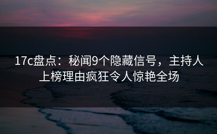 17c盘点：秘闻9个隐藏信号，主持人上榜理由疯狂令人惊艳全场