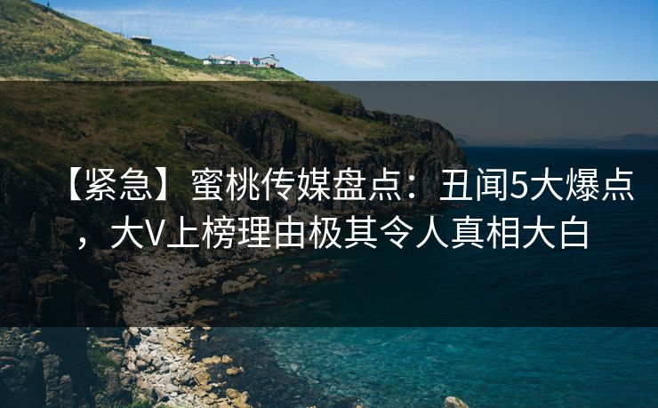 【紧急】蜜桃传媒盘点:丑闻5大爆点,大V上榜理由极其令人真相大白