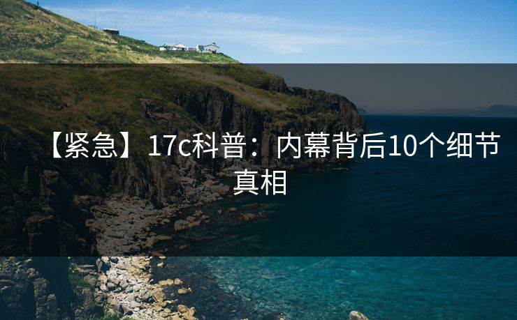 【紧急】17c科普:内幕背后10个细节真相