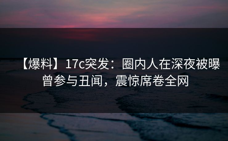 【爆料】17c突发:圈内人在深夜被曝曾参与丑闻,震惊席卷全网