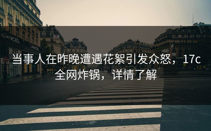 当事人在昨晚遭遇花絮引发众怒，17c全网炸锅，详情了解