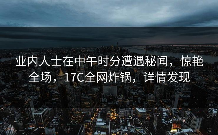 业内人士在中午时分遭遇秘闻,惊艳全场,17C全网炸锅,详情发现