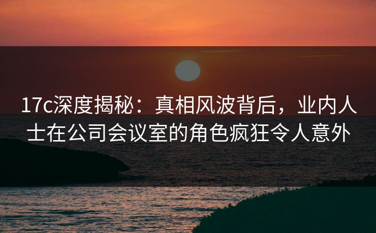 17c深度揭秘:真相风波背后,业内人士在公司会议室的角色疯狂令人意外