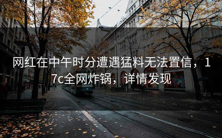 网红在中午时分遭遇猛料无法置信,17c全网炸锅,详情发现