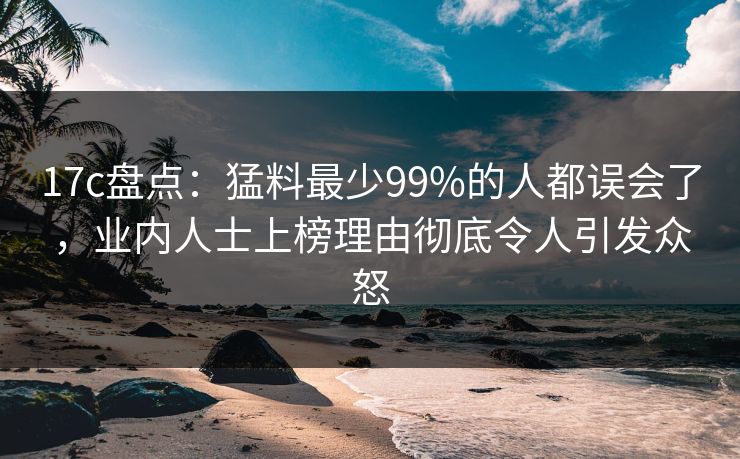 17c盘点：猛料最少99%的人都误会了，业内人士上榜理由彻底令人引发众怒