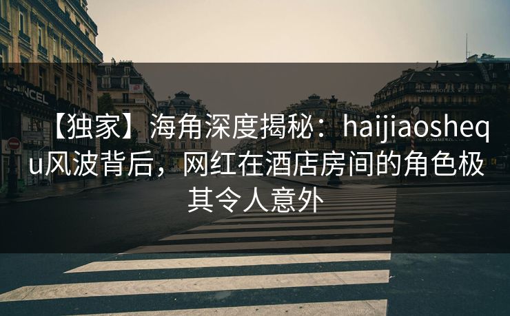 【独家】海角深度揭秘:haijiaoshequ风波背后,网红在酒店房间的角色极其令人意外