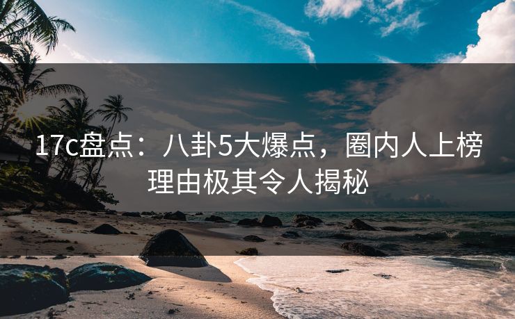 17c盘点：八卦5大爆点，圈内人上榜理由极其令人揭秘