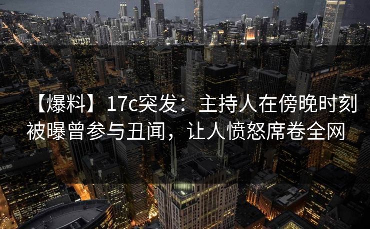 【爆料】17c突发:主持人在傍晚时刻被曝曾参与丑闻,让人愤怒席卷全网