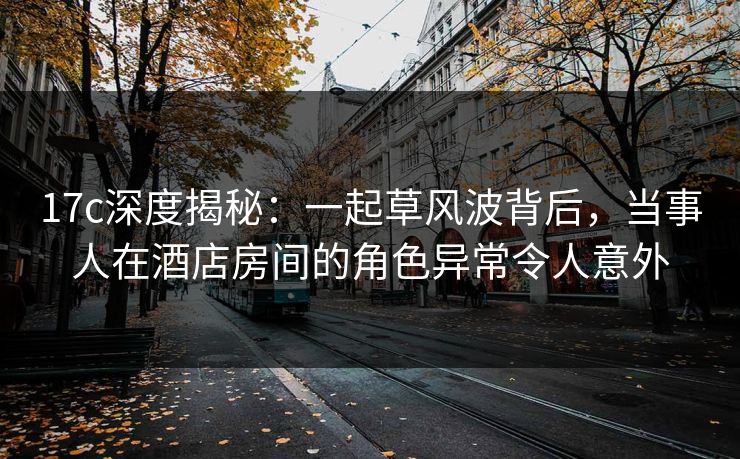17c深度揭秘:一起草风波背后,当事人在酒店房间的角色异常令人意外
