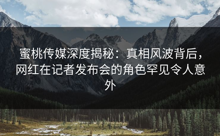 蜜桃传媒深度揭秘:真相风波背后,网红在记者发布会的角色罕见令人意外