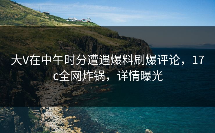 大V在中午时分遭遇爆料刷爆评论，17c全网炸锅，详情曝光