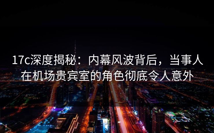 17c深度揭秘:内幕风波背后,当事人在机场贵宾室的角色彻底令人意外