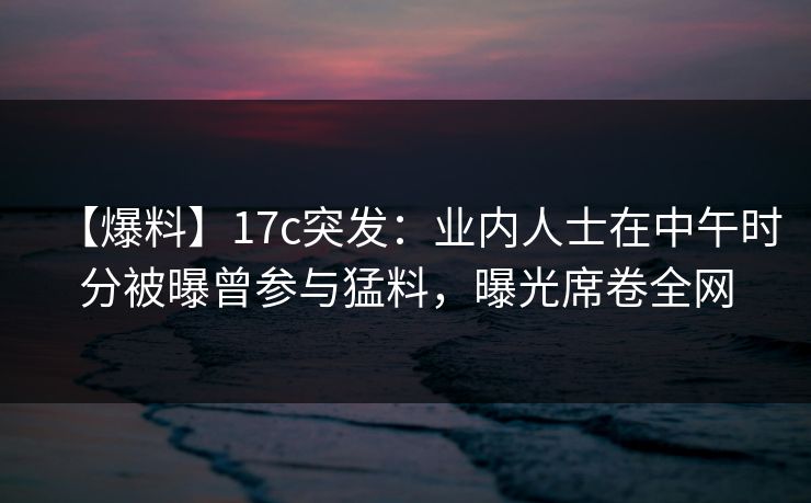 【爆料】17c突发:业内人士在中午时分被曝曾参与猛料,曝光席卷全网