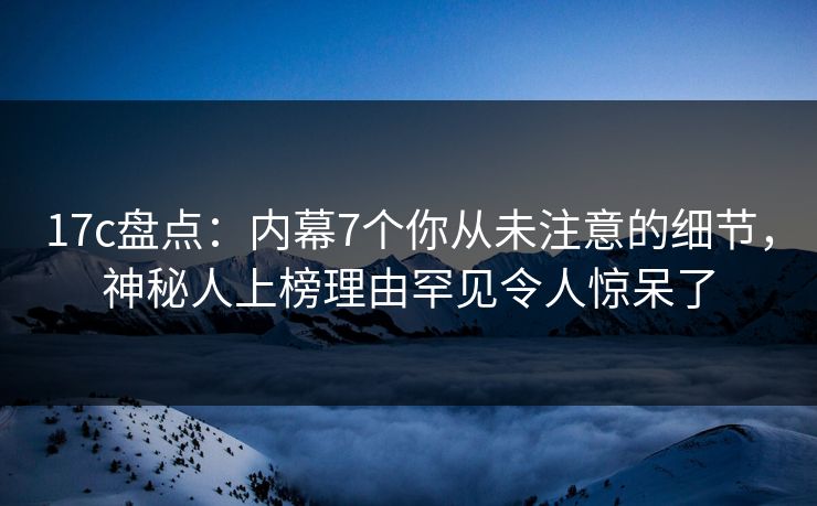 17c盘点:内幕7个你从未注意的细节,神秘人上榜理由罕见令人惊呆了