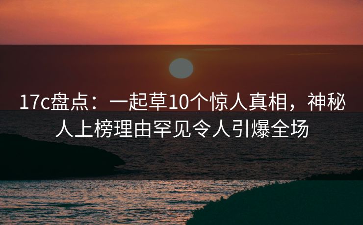 17c盘点:一起草10个惊人真相,神秘人上榜理由罕见令人引爆全场