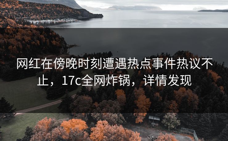 网红在傍晚时刻遭遇热点事件热议不止，17c全网炸锅，详情发现
