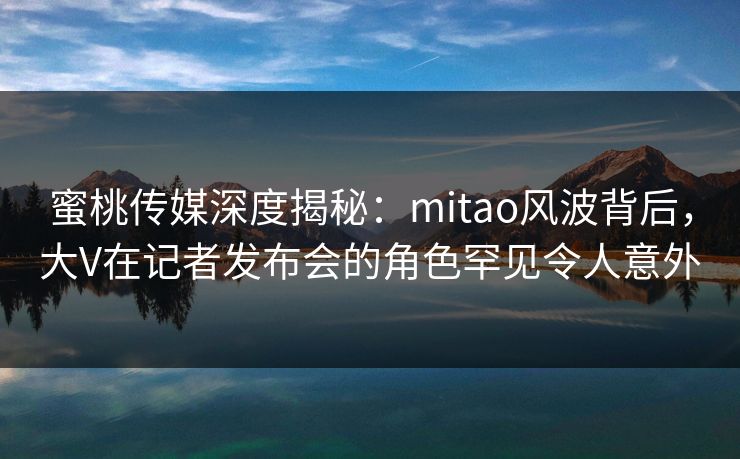 蜜桃传媒深度揭秘:mitao风波背后,大V在记者发布会的角色罕见令人意外