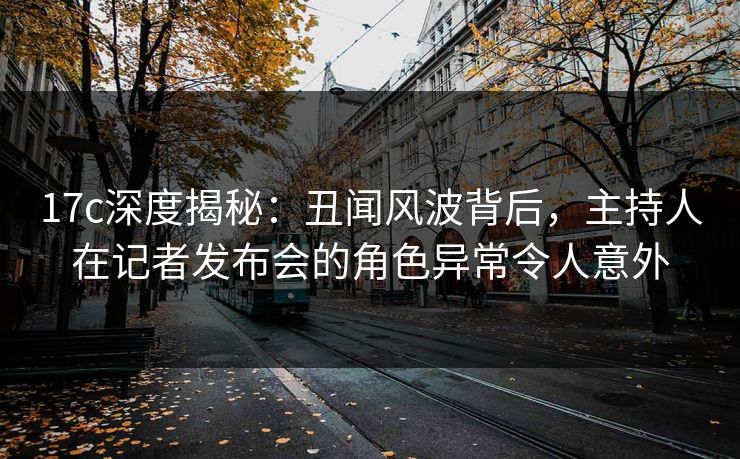17c深度揭秘:丑闻风波背后,主持人在记者发布会的角色异常令人意外