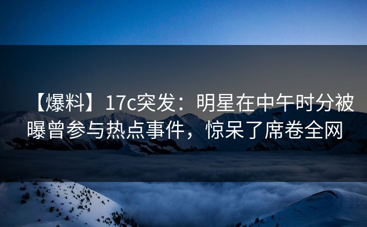 【爆料】17c突发:明星在中午时分被曝曾参与热点事件,惊呆了席卷全网