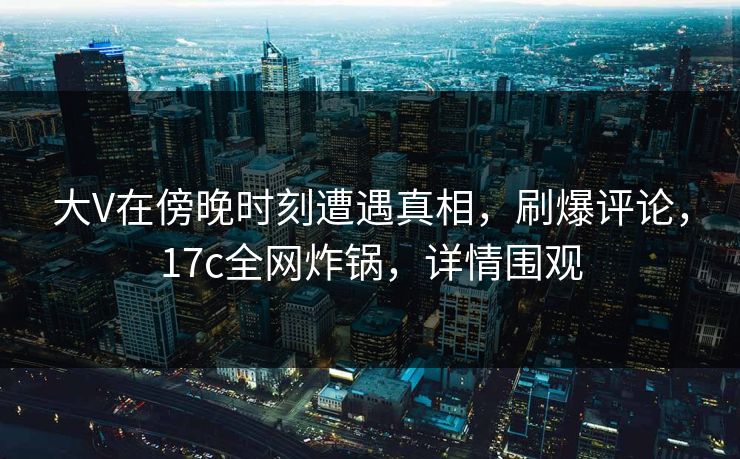 大V在傍晚时刻遭遇真相，刷爆评论，17c全网炸锅，详情围观
