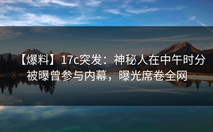 【爆料】17c突发:神秘人在中午时分被曝曾参与内幕,曝光席卷全网