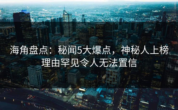 海角盘点：秘闻5大爆点，神秘人上榜理由罕见令人无法置信