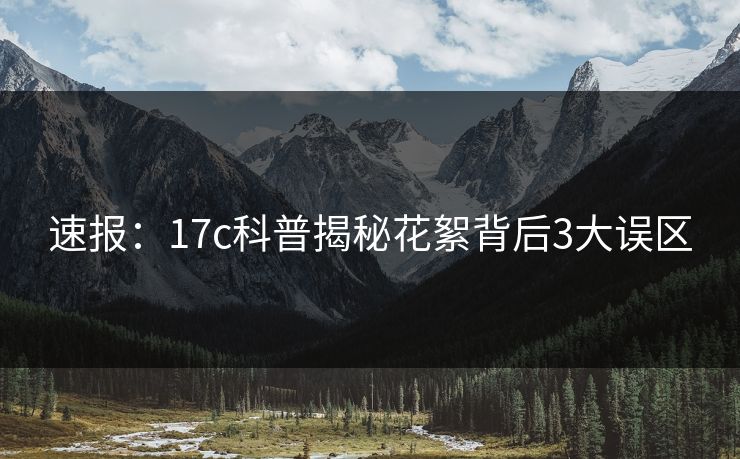 速报:17c科普揭秘花絮背后3大误区