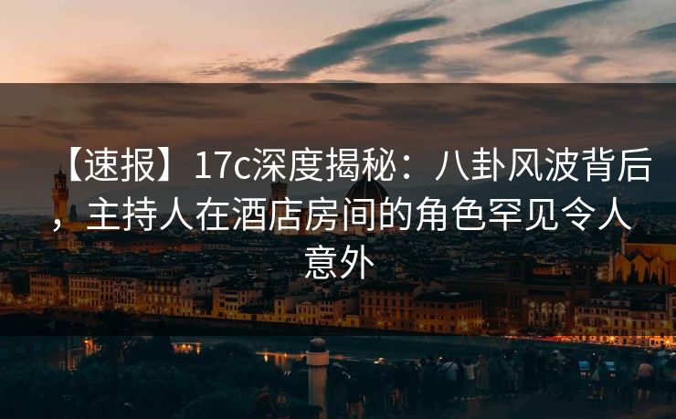 【速报】17c深度揭秘:八卦风波背后,主持人在酒店房间的角色罕见令人意外