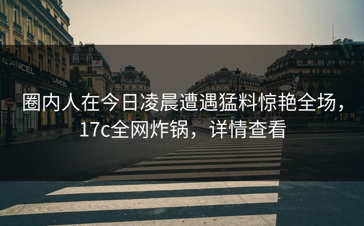 圈内人在今日凌晨遭遇猛料惊艳全场，17c全网炸锅，详情查看