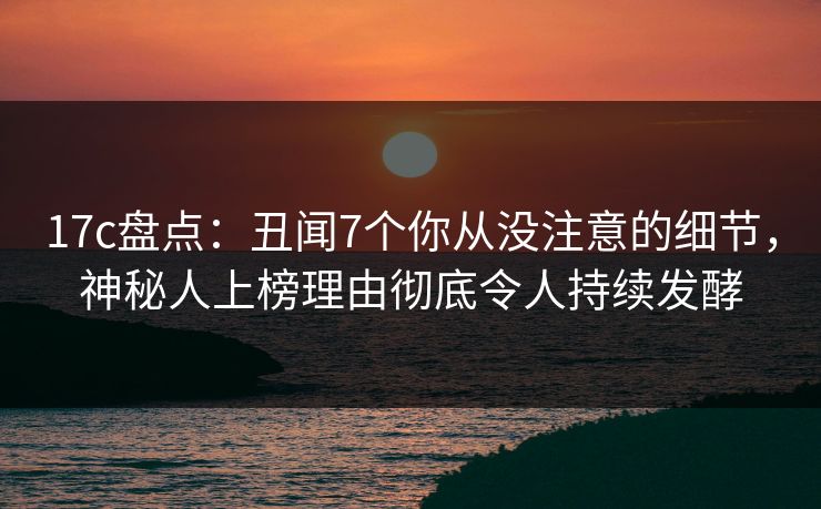 17c盘点：丑闻7个你从没注意的细节，神秘人上榜理由彻底令人持续发酵