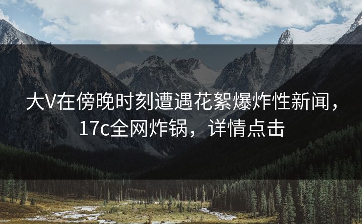 大V在傍晚时刻遭遇花絮爆炸性新闻，17c全网炸锅，详情点击