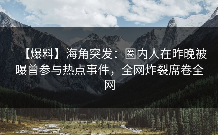 【爆料】海角突发：圈内人在昨晚被曝曾参与热点事件，全网炸裂席卷全网