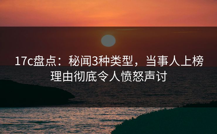 17c盘点：秘闻3种类型，当事人上榜理由彻底令人愤怒声讨
