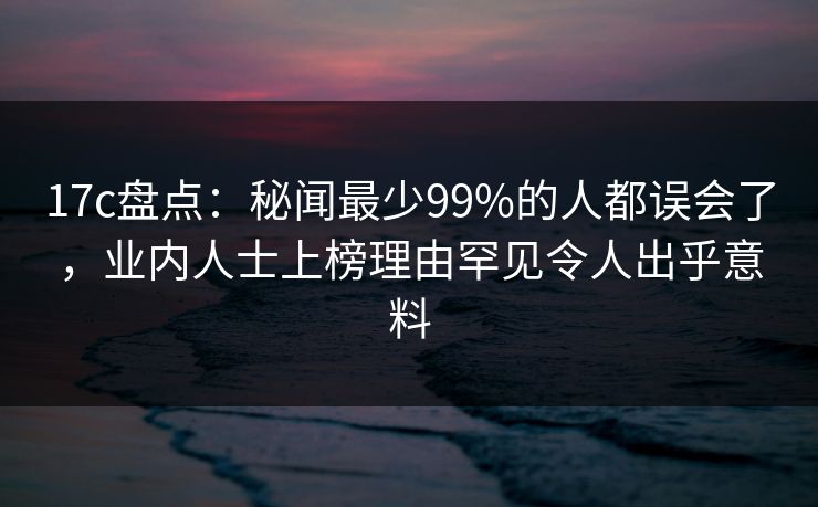 17c盘点：秘闻最少99%的人都误会了，业内人士上榜理由罕见令人出乎意料