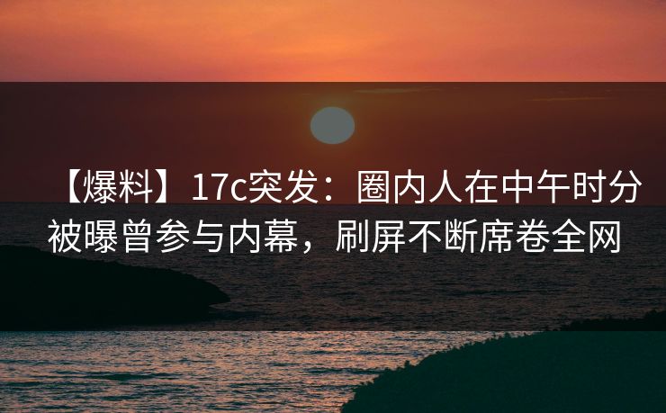 【爆料】17c突发:圈内人在中午时分被曝曾参与内幕,刷屏不断席卷全网