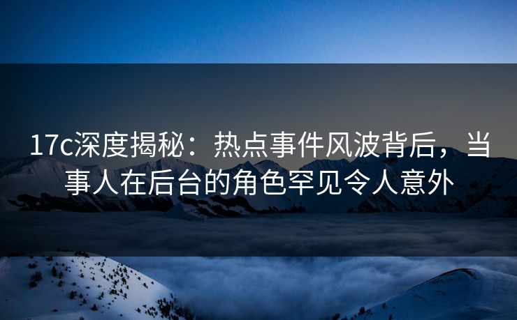 17c深度揭秘:热点事件风波背后,当事人在后台的角色罕见令人意外