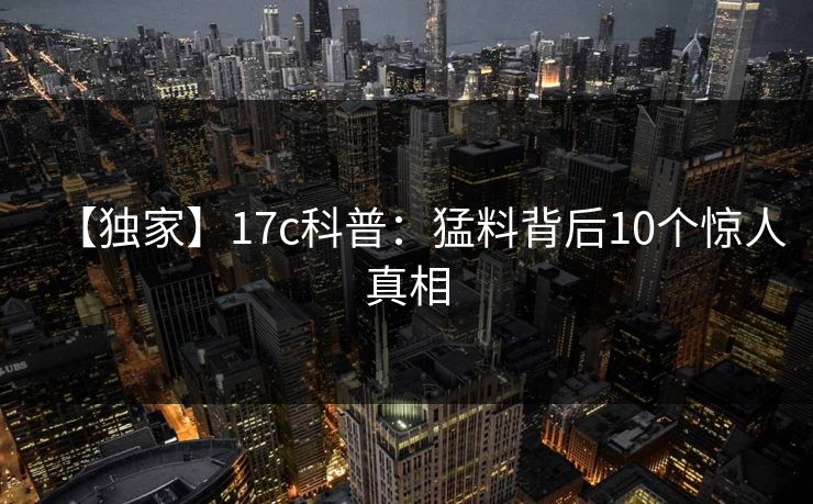 【独家】17c科普:猛料背后10个惊人真相