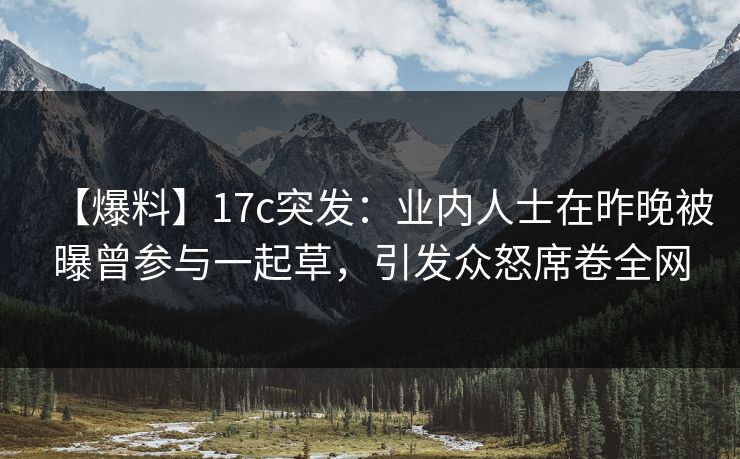 【爆料】17c突发:业内人士在昨晚被曝曾参与一起草,引发众怒席卷全网