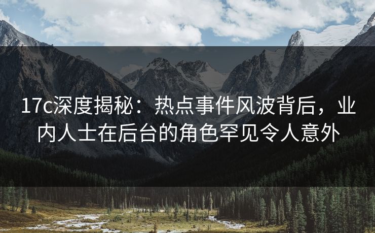 17c深度揭秘:热点事件风波背后,业内人士在后台的角色罕见令人意外