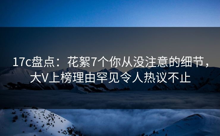 17c盘点:花絮7个你从没注意的细节,大V上榜理由罕见令人热议不止