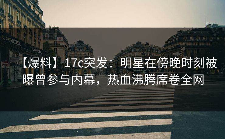 【爆料】17c突发:明星在傍晚时刻被曝曾参与内幕,热血沸腾席卷全网