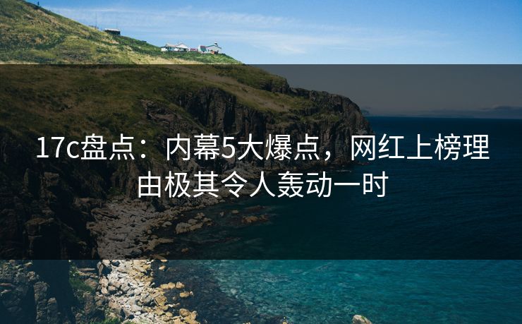 17c盘点:内幕5大爆点,网红上榜理由极其令人轰动一时