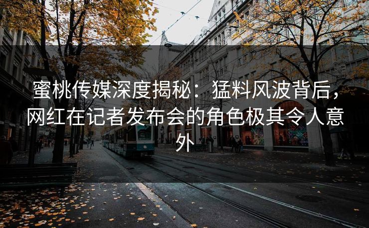 蜜桃传媒深度揭秘：猛料风波背后，网红在记者发布会的角色极其令人意外