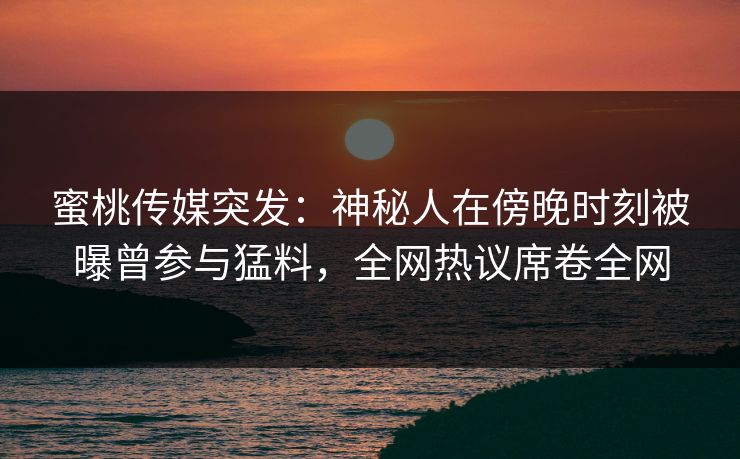 蜜桃传媒突发：神秘人在傍晚时刻被曝曾参与猛料，全网热议席卷全网