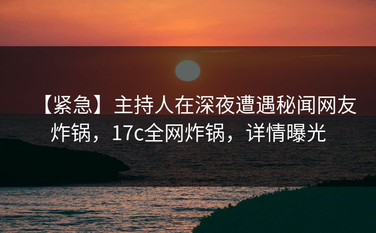 【紧急】主持人在深夜遭遇秘闻网友炸锅，17c全网炸锅，详情曝光