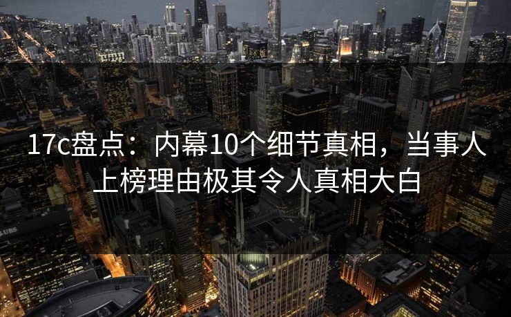 17c盘点:内幕10个细节真相,当事人上榜理由极其令人真相大白